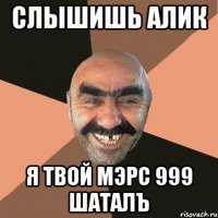 Слышишь Алик Я твой мэрс 999 шаталъ