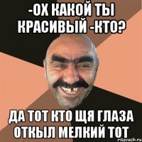 -ох какой ты красивый -кто? да тот кто щя глаза откыл мелкий тот