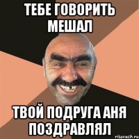 тебе говорить мешал твой подруга Аня поздравлял