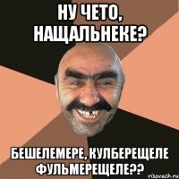Ну чето, нащальнеке? Бешелемере, кулберещеле фульмерещеле??