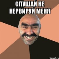 слушай не нервируй меня 