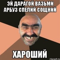 эй дарагой вазьми арбуз спелий сощний хароший