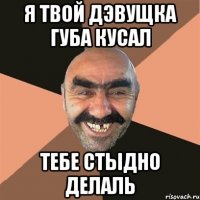 Я твой дэвущка губа кусал Тебе стыдно делаль