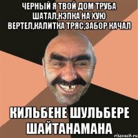 Черный я твой дом труба шатал,кэпка на хую вертел,калитка тряс,забор качал кильбене шульбере шайтанамана