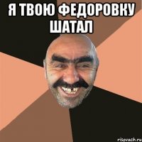я твою федоровку шатал 