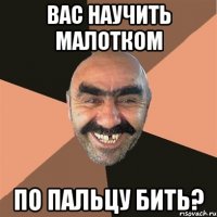 Вас научить малотком по пальцу бить?