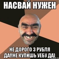 Насвай нужен не дорого 3 рубля да!!не купишь УЕБУ да)