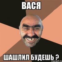 Вася Шашлил будешь ?