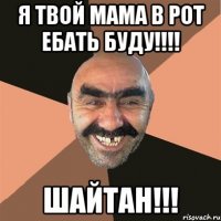 Я твой мама в рот ебать буду!!!! Шайтан!!!