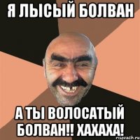 Я лысый болван А ты волосатый болван!! хахаха!