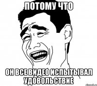 потому что он все видео испытывал удовольствие