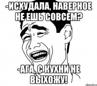 -исхудала, наверное не ешь совсем? -ага, с кухни не выхожу!
