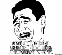  ставь лайк,если есть знакомый - который не выговаривает букву "р".