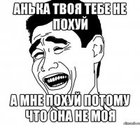 анька твоя тебе не похуй а мне похуй потому что она не моя