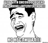 щоб бути високоосвічено людиною і інтелігентною)) НЄ не слишал)))