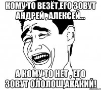 Кому то везёт,его зовут Андрей , Алексей... А кому то нет , его зовут Ололош,Акакий!