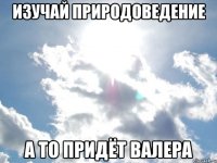 Изучай природоведение А то придёт Валера