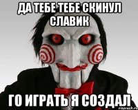 Да тебе тебе скинул Славик Го играть я создал