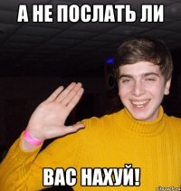А не послать ли ВАС НАХУЙ!