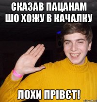 Сказав пацанам шо хожу в качалку Лохи прівєт!