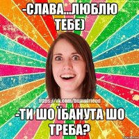 -слава...люблю тебе) -ти шо їбанута шо треба?