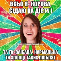 всьо я- корова, сідаю на дієту ! та ти -заїбала , нармальна ти хлопці таких люблят