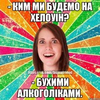 - ким ми будемо на хелоуін? - бухими алкоголіками.