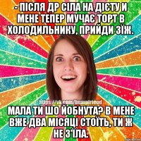 - після др сіла на дієту и мене тепер мучає торт в холодильнику, прийди зїж. мала ти шо йобнута? в мене вже два місяці стоїть, ти ж не з'їла.