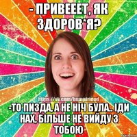 - привееет, як здоров*я? -то пизда, а не ніч була.. іди нах, більше не вийду з тобою