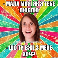 - мала моя, як я тебе люблю - шо ти вже з мене хоч?