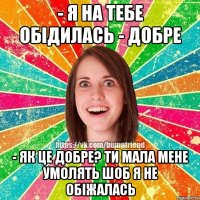 - я на тебе обідилась - добре - як це добре? ти мала мене умолять шоб я не обіжалась