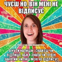 чуєш но, він мені не відписує а ну ти напиши і скажеш чи відпише, аби я знала чи то він занятий чи лиш мені не відписує