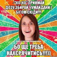 -"ко-ко",приймай дозу,збирай чумайдани і бігом сюди!!! бо ще треба нахєрячитись!!!))