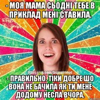 - моя мама сьодні тебе в приклад мені ставила. - правильно. тіки добре шо вона не бачила як ти мене додому несла вчора.