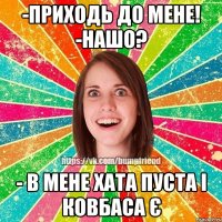 -приходь до мене! -нашо? - в мене хата пуста і ковбаса є