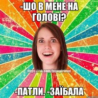 -шо в мене на голові? -патли. -заїбала