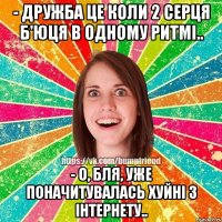 - дружба це коли 2 серця б'юця в одному ритмі.. - о, бля, уже поначитувалась хуйні з інтернету..