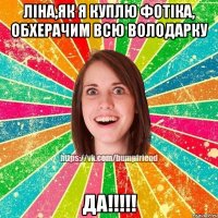 ліна,як я куплю фотіка, обхерачим всю володарку да!!!