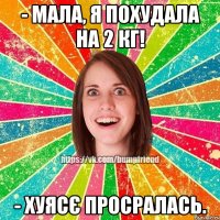 - мала, я похудала на 2 кг! - хуясє просралась.