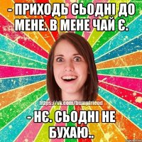 - приходь сьодні до мене. в мене чай є. - нє. сьодні не бухаю..