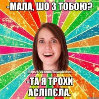 -мала, шо з тобою? -та я трохи асліпєла.