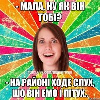 - мала, ну як він тобі? - на районі ходе слух, шо він емо і пітух..