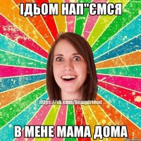 ідьом нап"ємся в мене мама дома