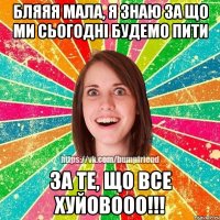 бляяя мала, я знаю за що ми сьогодні будемо пити за те, що все хуйовооо!!!