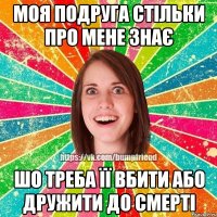 моя подруга стільки про мене знає шо треба її вбити або дружити до смерті