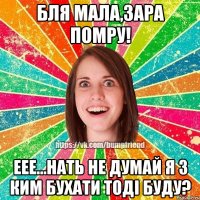 бля мала,зара помру! еее...нать не думай я з ким бухати тоді буду?