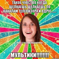 такое чувство когда щелкаешь щелкаешь по каналам телевизора и вдруг....... мультики!!!