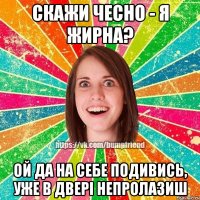 скажи чесно - я жирна? ой да на себе подивись, уже в двері непролазиш