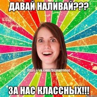 давай наливай??? за нас классных!!!