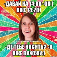 -давай на 14:00 -ок ( вже 14:20) -де тебе носить? -я вже вихожу:)